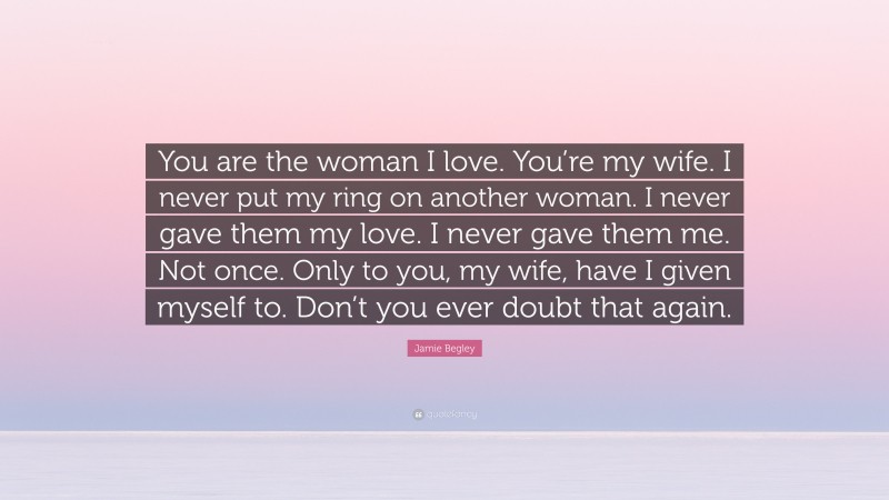 Jamie Begley Quote: “You are the woman I love. You’re my wife. I never put my ring on another woman. I never gave them my love. I never gave them me. Not once. Only to you, my wife, have I given myself to. Don’t you ever doubt that again.”