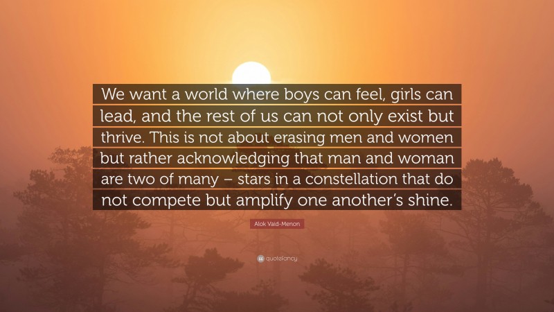 Alok Vaid-Menon Quote: “We want a world where boys can feel, girls can lead, and the rest of us can not only exist but thrive. This is not about erasing men and women but rather acknowledging that man and woman are two of many – stars in a constellation that do not compete but amplify one another’s shine.”