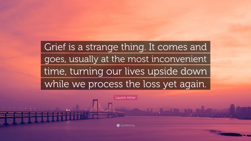 Lauren Asher Quote: “Grief is a strange thing. It comes and goes, usually at the most inconvenient time, turning our lives upside down while we process the loss yet again.”