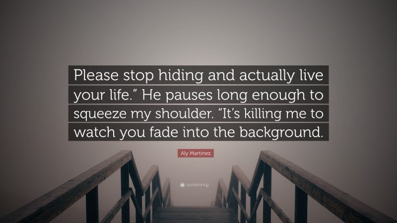 Aly Martinez Quote: “Please stop hiding and actually live your life.” He pauses long enough to squeeze my shoulder. “It’s killing me to watch you fade into the background.”