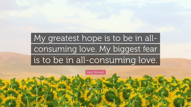 Kate Stewart Quote: “My greatest hope is to be in all-consuming love. My biggest fear is to be in all-consuming love.”