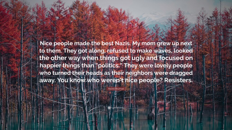 Naomi Shulman Quote: “Nice people made the best Nazis. My mom grew up next to them. They got along, refused to make waves, looked the other way when things got ugly and focused on happier things than “politics.” They were lovely people who turned their heads as their neighbors were dragged away. You know who weren’t nice people? Resisters.”