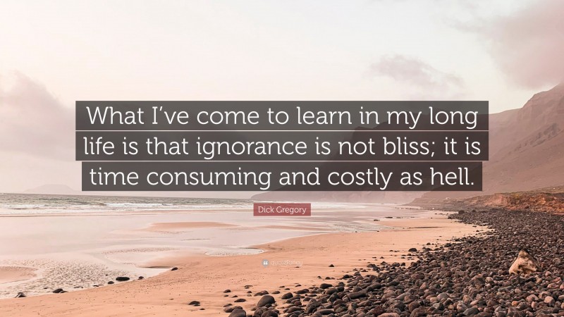 Dick Gregory Quote: “What I’ve come to learn in my long life is that ignorance is not bliss; it is time consuming and costly as hell.”