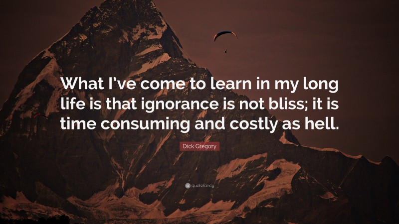 Dick Gregory Quote: “What I’ve come to learn in my long life is that ignorance is not bliss; it is time consuming and costly as hell.”