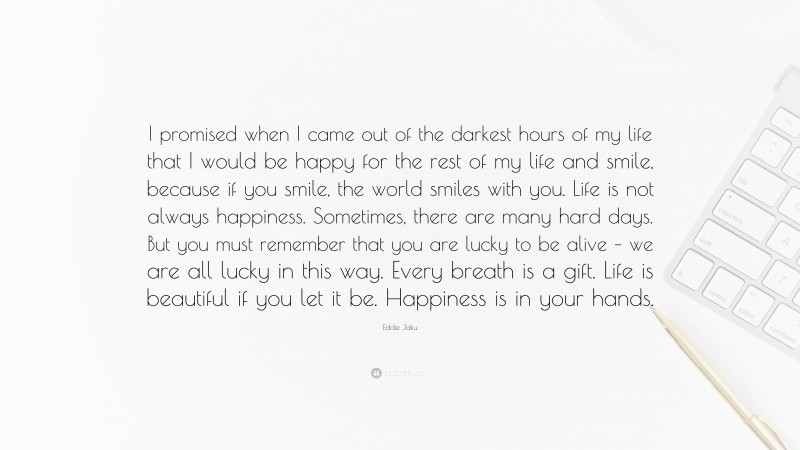 Eddie Jaku Quote: “I promised when I came out of the darkest hours of my life that I would be happy for the rest of my life and smile, because if you smile, the world smiles with you. Life is not always happiness. Sometimes, there are many hard days. But you must remember that you are lucky to be alive – we are all lucky in this way. Every breath is a gift. Life is beautiful if you let it be. Happiness is in your hands.”