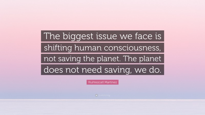 Xiuhtezcatl Martinez Quote: “The biggest issue we face is shifting human consciousness, not saving the planet. The planet does not need saving, we do.”