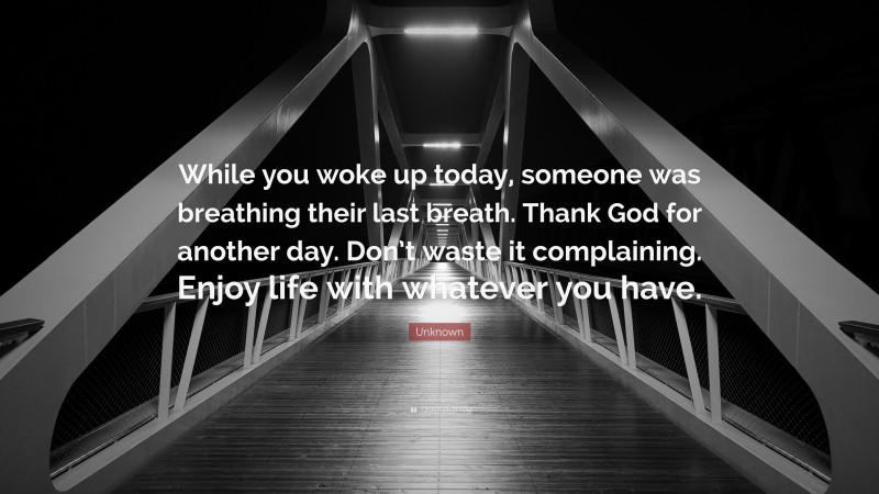 Unknown Quote: “While you woke up today, someone was breathing their last breath. Thank God for another day. Don’t waste it complaining. Enjoy life with whatever you have.”