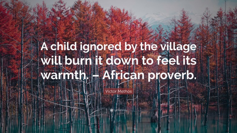 Victor Methos Quote: “A child ignored by the village will burn it down to feel its warmth. – African proverb.”