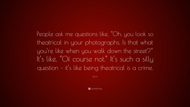 Björk Quote: “People ask me questions like, “Oh, you look so theatrical in your photographs. Is that what you’re like when you walk down the street?” It’s like, “Of course not.” It’s such a silly question – it’s like being theatrical is a crime.”