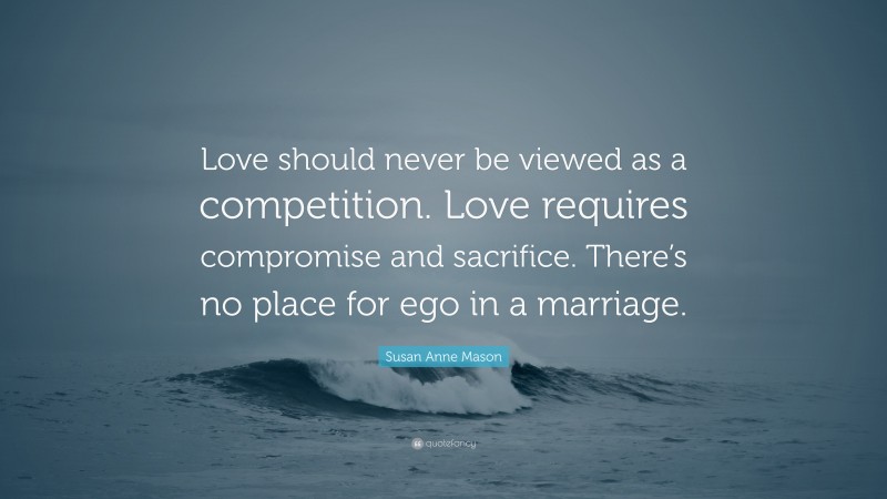 Susan Anne Mason Quote: “Love should never be viewed as a competition. Love requires compromise and sacrifice. There’s no place for ego in a marriage.”