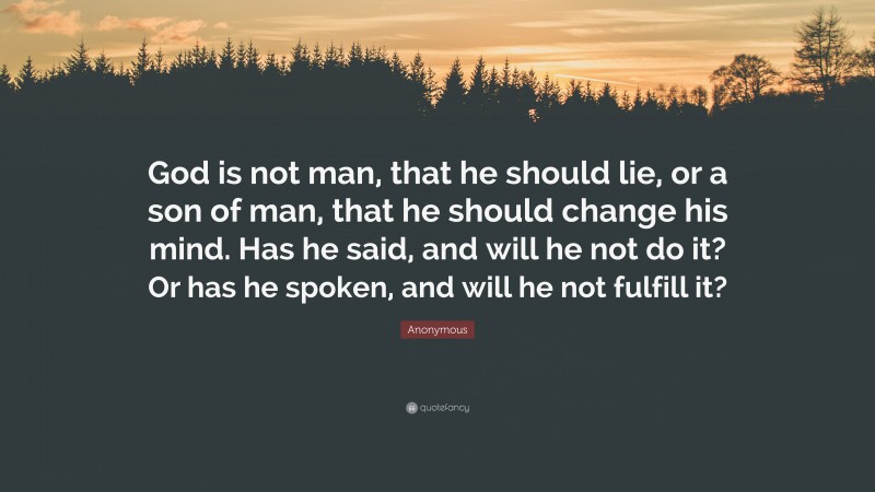 Anonymous Quote: “God is not man, that he should lie, or a son of man, that he should change his mind. Has he said, and will he not do it? Or has he spoken, and will he not fulfill it?”