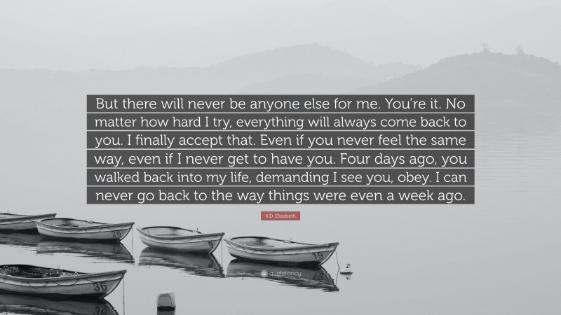 K.D. Elizabeth Quote: “But there will never be anyone else for me. You’re it. No matter how hard I try, everything will always come back to you. I finally accept that. Even if you never feel the same way, even if I never get to have you. Four days ago, you walked back into my life, demanding I see you, obey. I can never go back to the way things were even a week ago.”