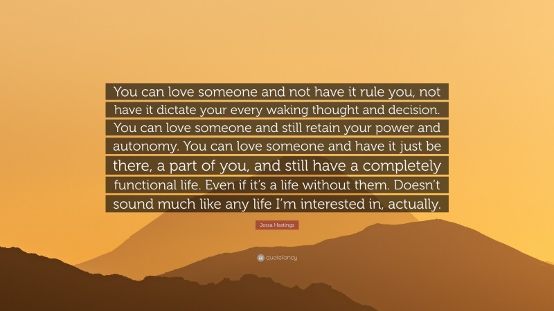 Jessa Hastings Quote: “You can love someone and not have it rule you, not have it dictate your every waking thought and decision. You can love someone and still retain your power and autonomy. You can love someone and have it just be there, a part of you, and still have a completely functional life. Even if it’s a life without them. Doesn’t sound much like any life I’m interested in, actually.”