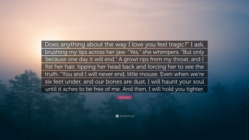 H.D. Carlton Quote: “Does anything about the way I love you feel tragic?” I ask, brushing my lips across her jaw. “Yes,” she whimpers. “But only because one day it will end.” A growl rips from my throat, and I fist her hair, tipping her head back and forcing her to see the truth. “You and I will never end, little mouse. Even when we’re six feet under, and our bones are dust, I will haunt your soul until it aches to be free of me. And then, I will hold you tighter.”