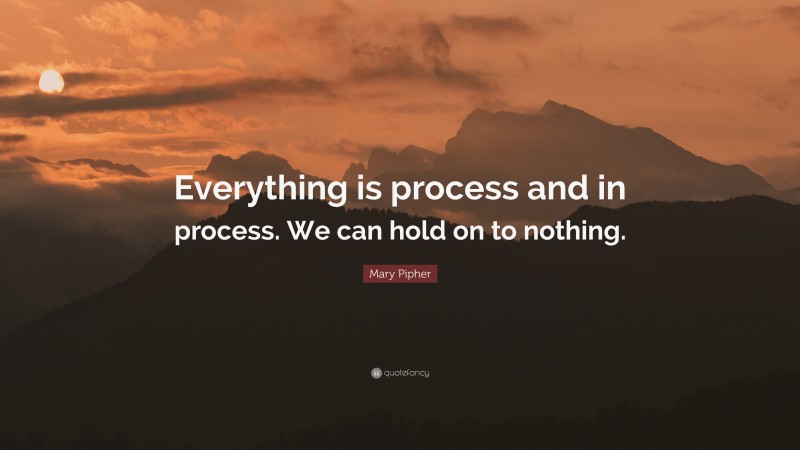 Mary Pipher Quote: “Everything is process and in process. We can hold on to nothing.”