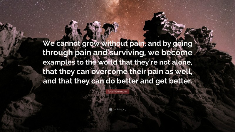 Todd Perelmuter Quote: “We cannot grow without pain, and by going through pain and surviving, we become examples to the world that they’re not alone, that they can overcome their pain as well, and that they can do better and get better.”