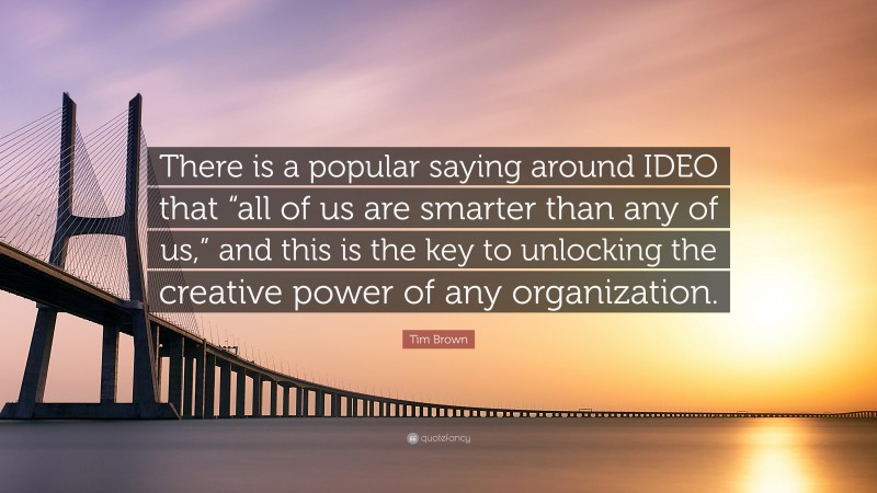 Tim Brown Quote: “There is a popular saying around IDEO that “all of us are smarter than any of us,” and this is the key to unlocking the creative power of any organization.”