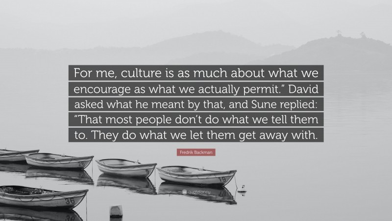 Fredrik Backman Quote: “For me, culture is as much about what we encourage as what we actually permit.” David asked what he meant by that, and Sune replied: “That most people don’t do what we tell them to. They do what we let them get away with.”