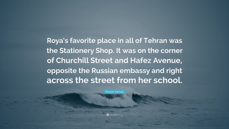 Marjan Kamali Quote: “Roya’s favorite place in all of Tehran was the Stationery Shop. It was on the corner of Churchill Street and Hafez Avenue, opposite the Russian embassy and right across the street from her school.”