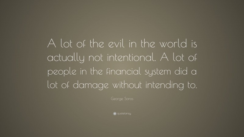 George Soros Quote: “A lot of the evil in the world is actually not intentional. A lot of people in the financial system did a lot of damage without intending to.”