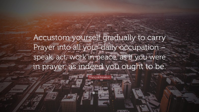 François Fénelon Quote: “Accustom yourself gradually to carry Prayer into all your daily occupation – speak, act, work in peace, as if you were in prayer, as indeed you ought to be.”