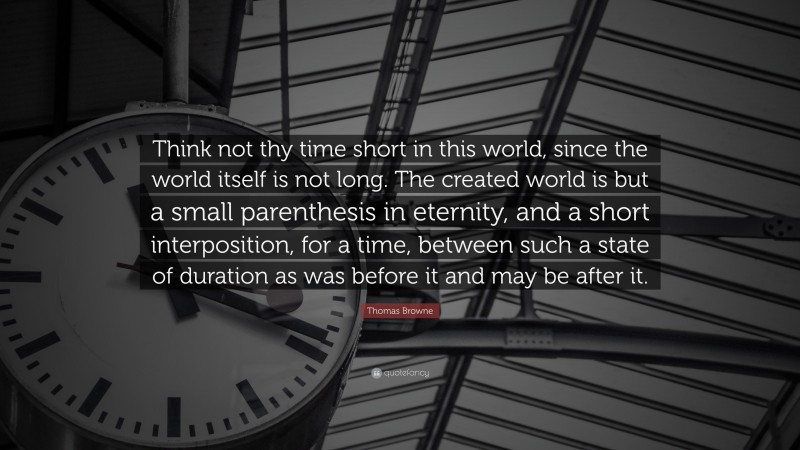 Thomas Browne Quote: “Think not thy time short in this world, since the world itself is not long. The created world is but a small parenthesis in eternity, and a short interposition, for a time, between such a state of duration as was before it and may be after it.”