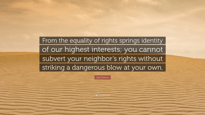 Carl Schurz Quote: “From the equality of rights springs identity of our highest interests; you cannot subvert your neighbor’s rights without striking a dangerous blow at your own.”