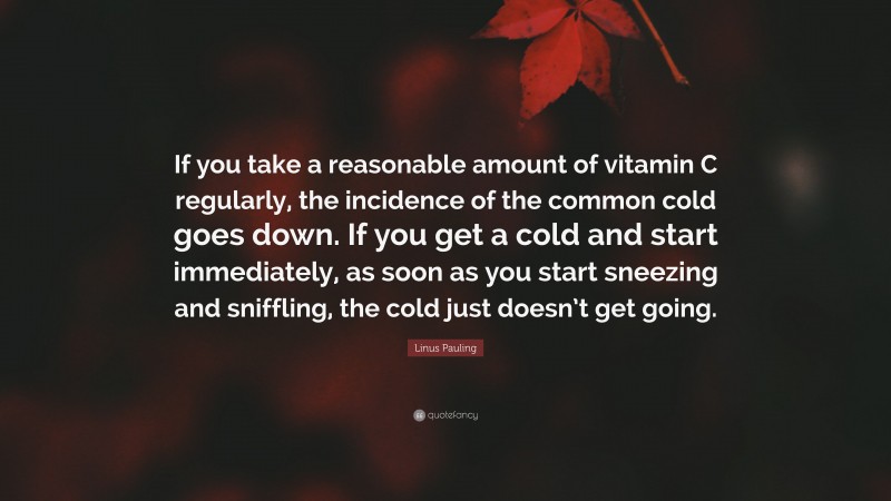 Linus Pauling Quote: “If you take a reasonable amount of vitamin C regularly, the incidence of the common cold goes down. If you get a cold and start immediately, as soon as you start sneezing and sniffling, the cold just doesn’t get going.”
