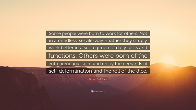 Richard Paul Evans Quote: “Some people were born to work for others. Not in a mindless, servile-way – rather they simply work better in a set regimen of daily tasks and functions. Others were born of the entrepreneurial spirit and enjoy the demands of self-determination and the roll of the dice.”