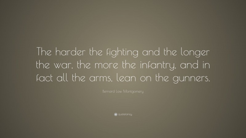 Bernard Law Montgomery Quote: “The harder the fighting and the longer the war, the more the infantry, and in fact all the arms, lean on the gunners.”
