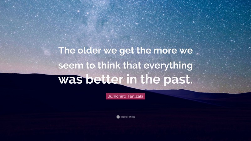 Junichiro Tanizaki Quote: “The older we get the more we seem to think that everything was better in the past.”