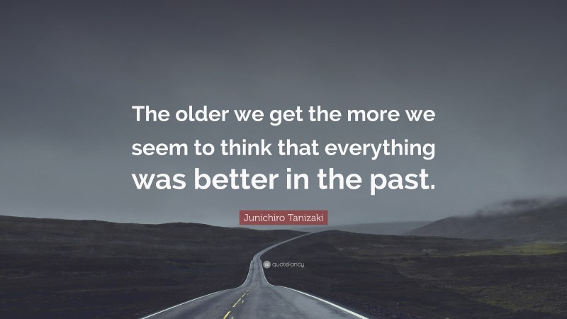 Junichiro Tanizaki Quote: “The older we get the more we seem to think that everything was better in the past.”