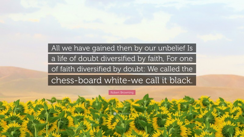 Robert Browning Quote: “All we have gained then by our unbelief Is a life of doubt diversified by faith, For one of faith diversified by doubt: We called the chess-board white-we call it black.”