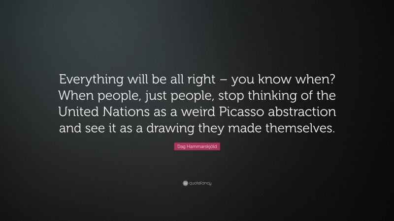 Dag Hammarskjöld Quote: “Everything will be all right – you know when? When people, just people, stop thinking of the United Nations as a weird Picasso abstraction and see it as a drawing they made themselves.”