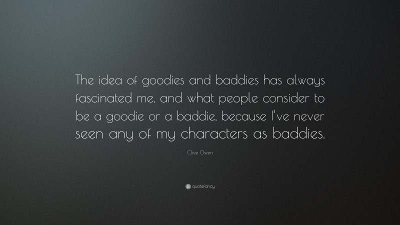 Clive Owen Quote: “The idea of goodies and baddies has always fascinated me, and what people consider to be a goodie or a baddie, because I’ve never seen any of my characters as baddies.”
