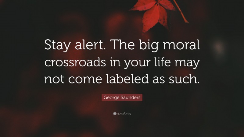 George Saunders Quote: “Stay alert. The big moral crossroads in your life may not come labeled as such.”