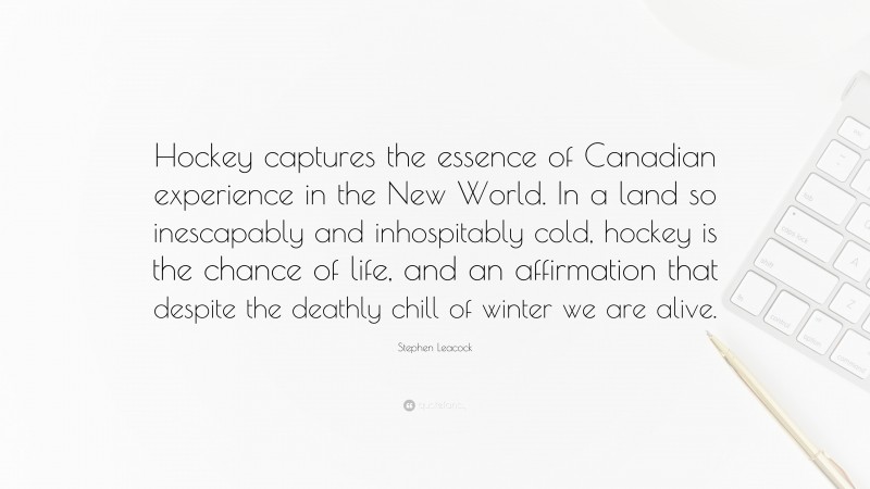 Stephen Leacock Quote: “Hockey captures the essence of Canadian experience in the New World. In a land so inescapably and inhospitably cold, hockey is the chance of life, and an affirmation that despite the deathly chill of winter we are alive.”