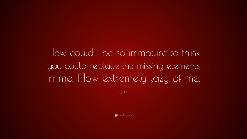 Björk Quote: “How could I be so immature to think you could replace the missing elements in me. How extremely lazy of me.”