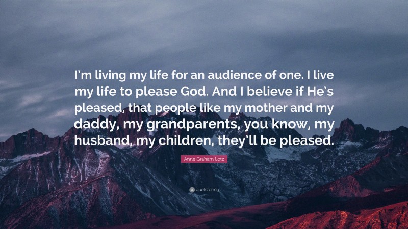 Anne Graham Lotz Quote: “I’m living my life for an audience of one. I live my life to please God. And I believe if He’s pleased, that people like my mother and my daddy, my grandparents, you know, my husband, my children, they’ll be pleased.”