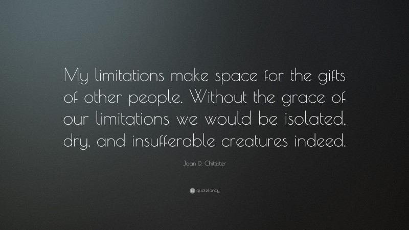 Joan D. Chittister Quote: “My limitations make space for the gifts of other people. Without the grace of our limitations we would be isolated, dry, and insufferable creatures indeed.”
