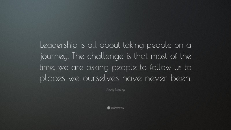 Andy Stanley Quote: “Leadership is all about taking people on a journey. The challenge is that most of the time, we are asking people to follow us to places we ourselves have never been.”