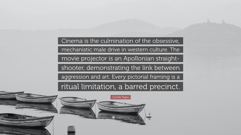 Camille Paglia Quote: “Cinema is the culmination of the obsessive, mechanistic male drive in western culture. The movie projector is an Apollonian straight-shooter, demonstrating the link between aggression and art. Every pictorial framing is a ritual limitation, a barred precinct.”
