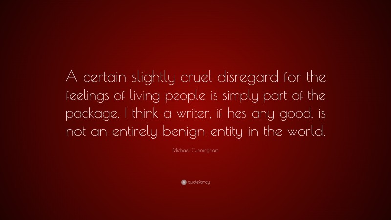 Michael Cunningham Quote: “A certain slightly cruel disregard for the feelings of living people is simply part of the package. I think a writer, if hes any good, is not an entirely benign entity in the world.”