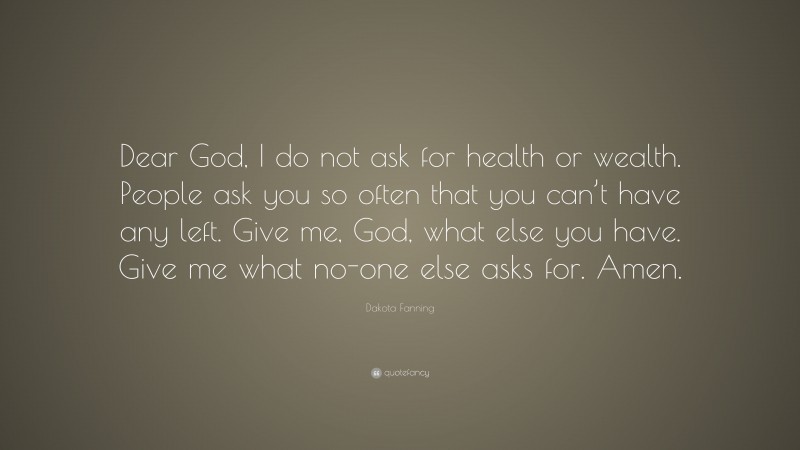Dakota Fanning Quote: “Dear God, I do not ask for health or wealth. People ask you so often that you can’t have any left. Give me, God, what else you have. Give me what no-one else asks for. Amen.”