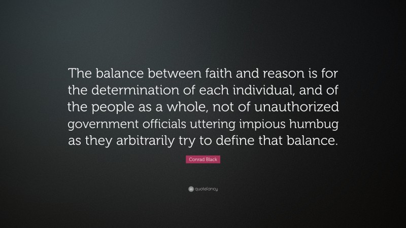 Conrad Black Quote: “The balance between faith and reason is for the determination of each individual, and of the people as a whole, not of unauthorized government officials uttering impious humbug as they arbitrarily try to define that balance.”