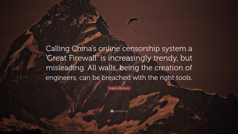 Evgeny Morozov Quote: “Calling China’s online censorship system a ‘Great Firewall’ is increasingly trendy, but misleading. All walls, being the creation of engineers, can be breached with the right tools.”