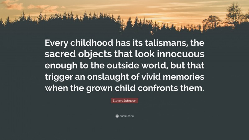 Steven Johnson Quote: “Every childhood has its talismans, the sacred objects that look innocuous enough to the outside world, but that trigger an onslaught of vivid memories when the grown child confronts them.”