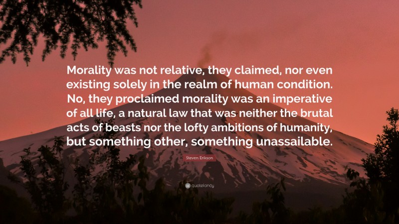 Steven Erikson Quote: “Morality was not relative, they claimed, nor even existing solely in the realm of human condition. No, they proclaimed morality was an imperative of all life, a natural law that was neither the brutal acts of beasts nor the lofty ambitions of humanity, but something other, something unassailable.”