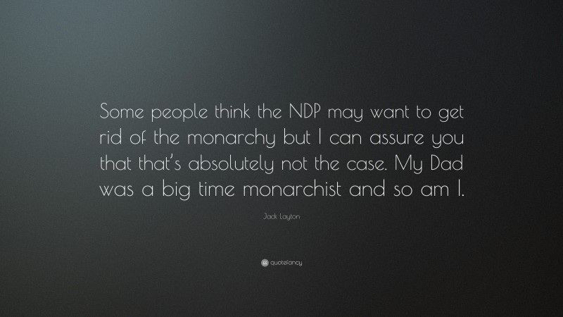 Jack Layton Quote: “Some people think the NDP may want to get rid of the monarchy but I can assure you that that’s absolutely not the case. My Dad was a big time monarchist and so am I.”