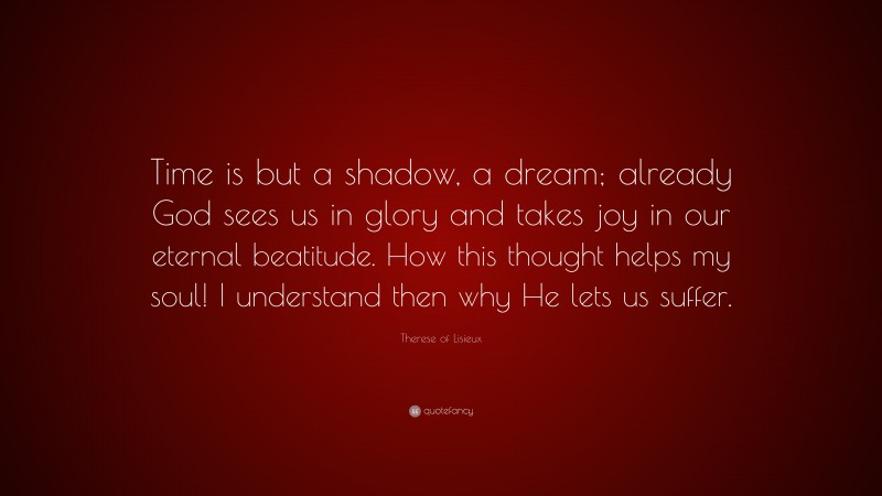 Therese of Lisieux Quote: “Time is but a shadow, a dream; already God sees us in glory and takes joy in our eternal beatitude. How this thought helps my soul! I understand then why He lets us suffer.”